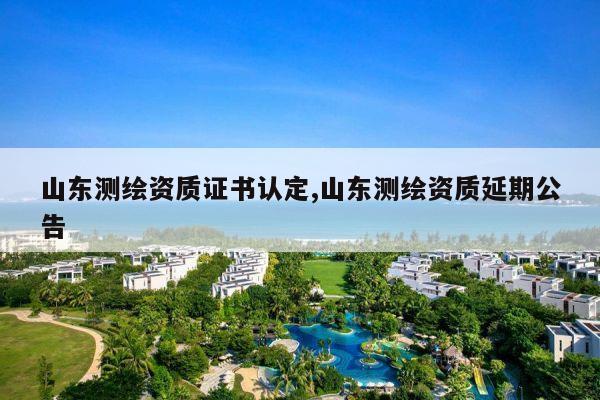 山东测绘资质证书认定,山东测绘资质延期公告