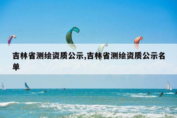 吉林省测绘资质公示,吉林省测绘资质公示名单