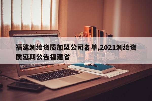 福建测绘资质加盟公司名单,2021测绘资质延期公告福建省