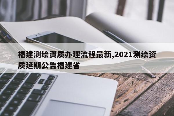 福建测绘资质办理流程最新,2021测绘资质延期公告福建省