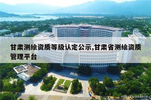 甘肃测绘资质等级认定公示,甘肃省测绘资质管理平台