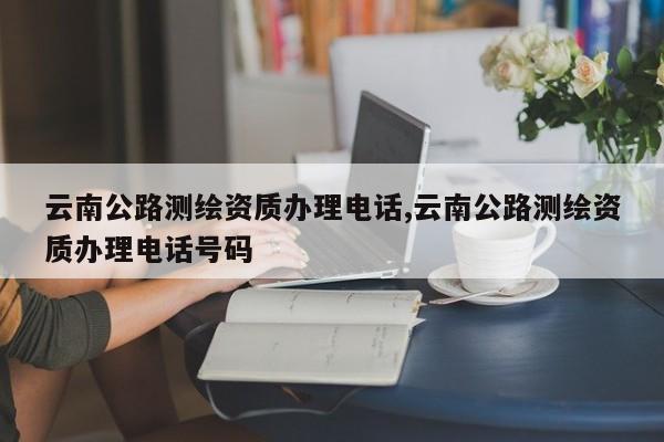 云南公路测绘资质办理电话,云南公路测绘资质办理电话号码