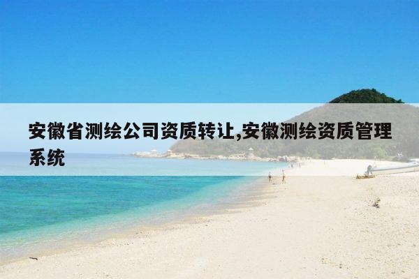 安徽省测绘公司资质转让,安徽测绘资质管理系统