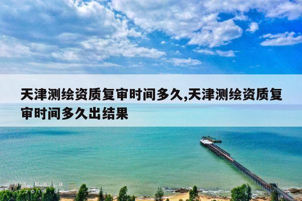 天津测绘资质复审时间多久,天津测绘资质复审时间多久出结果