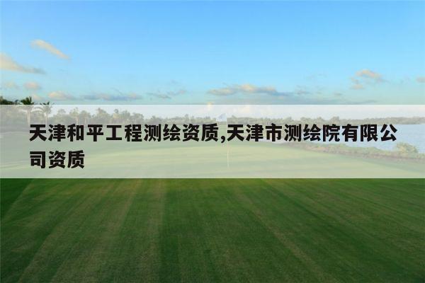 天津和平工程测绘资质,天津市测绘院有限公司资质