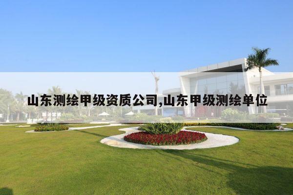 山东测绘甲级资质公司,山东甲级测绘单位