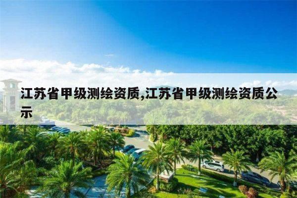 江苏省甲级测绘资质,江苏省甲级测绘资质公示