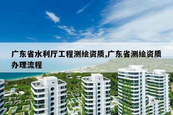 广东省水利厅工程测绘资质,广东省测绘资质办理流程
