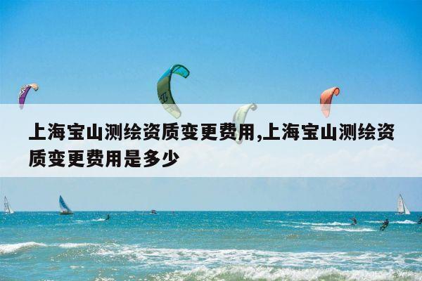 上海宝山测绘资质变更费用,上海宝山测绘资质变更费用是多少