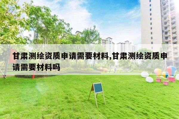 甘肃测绘资质申请需要材料,甘肃测绘资质申请需要材料吗