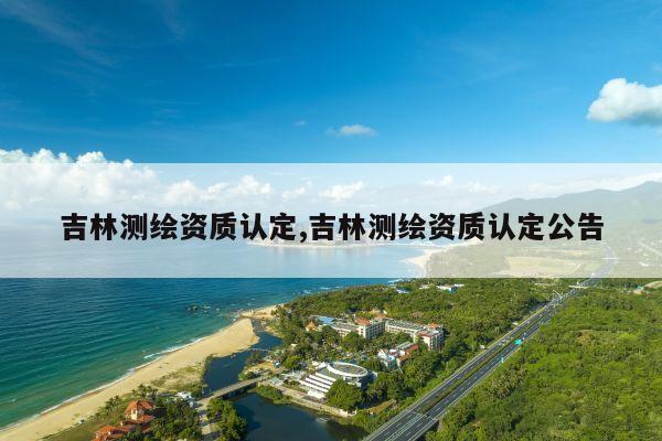 吉林测绘资质认定,吉林测绘资质认定公告