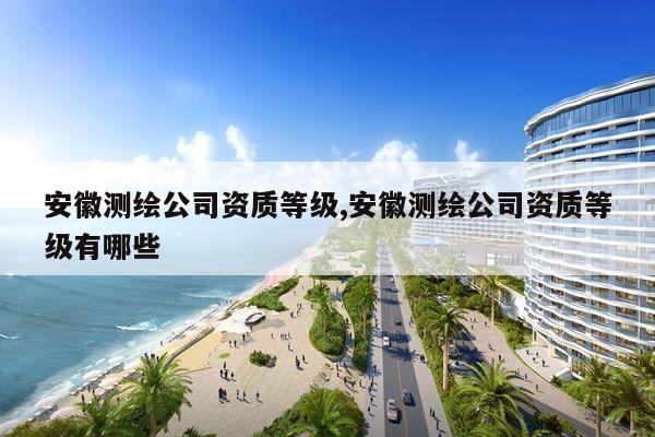 安徽测绘公司资质等级,安徽测绘公司资质等级有哪些