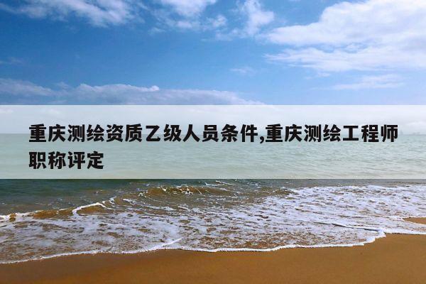 重庆测绘资质乙级人员条件,重庆测绘工程师职称评定