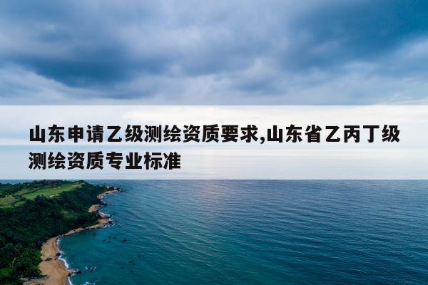 山东申请乙级测绘资质要求,山东省乙丙丁级测绘资质专业标准