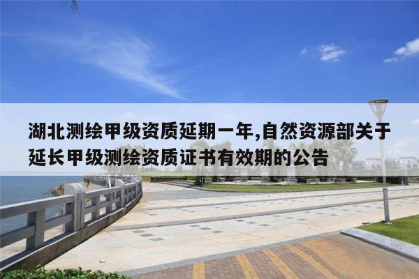 湖北测绘甲级资质延期一年,自然资源部关于延长甲级测绘资质证书有效期的公告