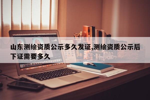 山东测绘资质公示多久发证,测绘资质公示后下证需要多久