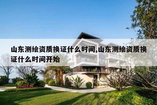 山东测绘资质换证什么时间,山东测绘资质换证什么时间开始