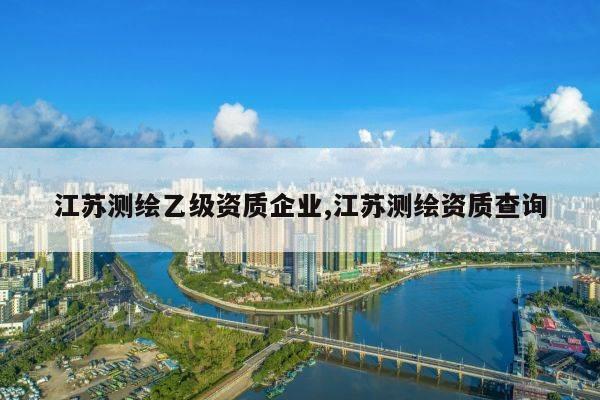 江苏测绘乙级资质企业,江苏测绘资质查询