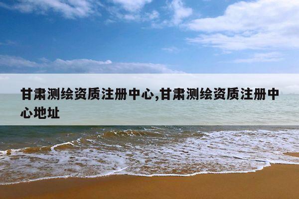 甘肃测绘资质注册中心,甘肃测绘资质注册中心地址