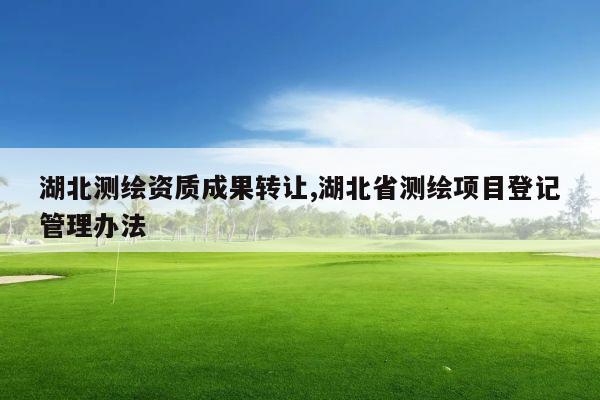 湖北测绘资质成果转让,湖北省测绘项目登记管理办法