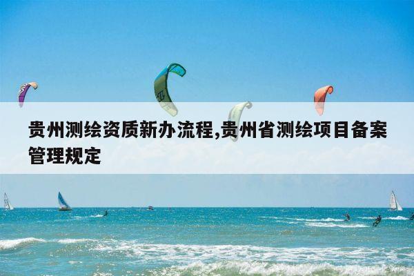 贵州测绘资质新办流程,贵州省测绘项目备案管理规定