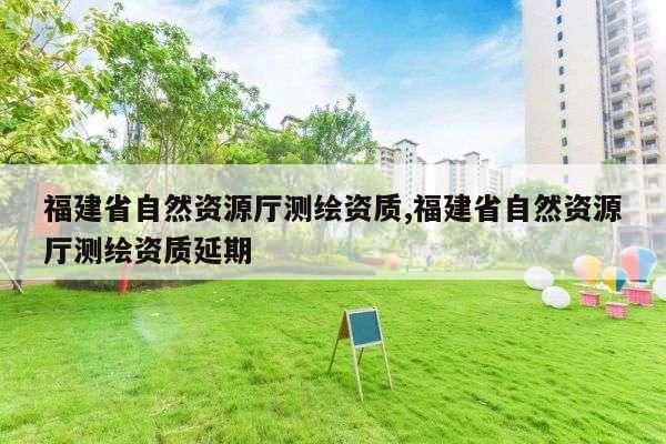 福建省自然资源厅测绘资质,福建省自然资源厅测绘资质延期