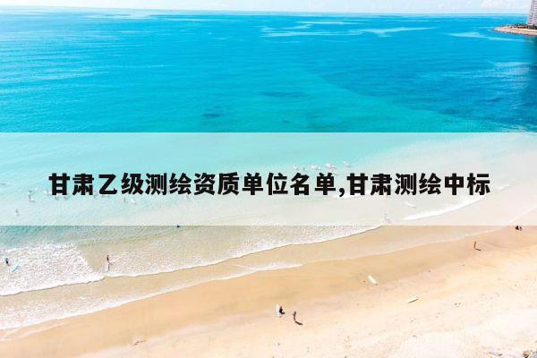 甘肃乙级测绘资质单位名单,甘肃测绘中标