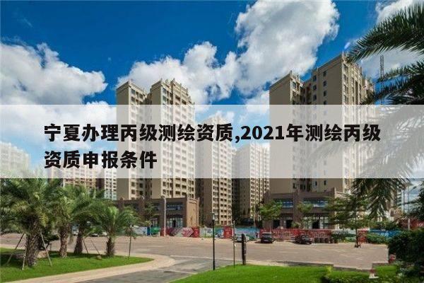 宁夏办理丙级测绘资质,2021年测绘丙级资质申报条件