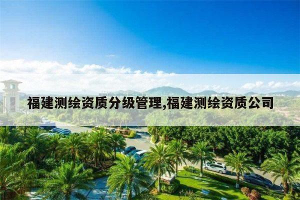 福建测绘资质分级管理,福建测绘资质公司