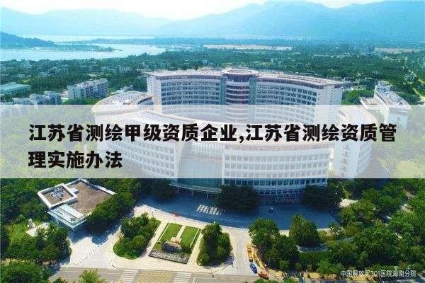 江苏省测绘甲级资质企业,江苏省测绘资质管理实施办法