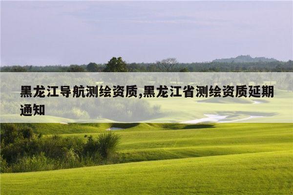 黑龙江导航测绘资质,黑龙江省测绘资质延期通知