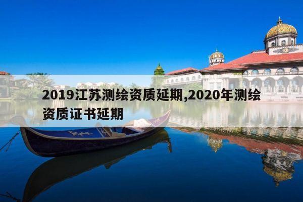 2019江苏测绘资质延期,2020年测绘资质证书延期