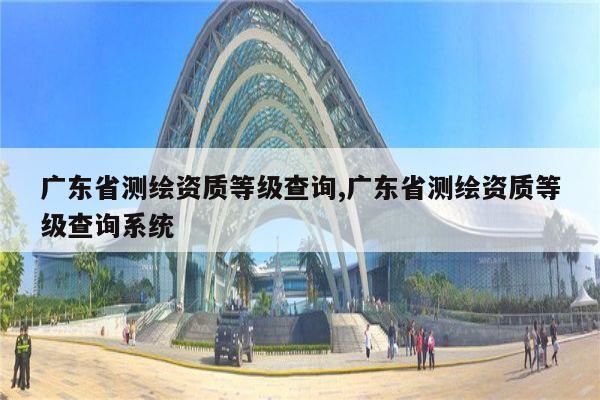 广东省测绘资质等级查询,广东省测绘资质等级查询系统