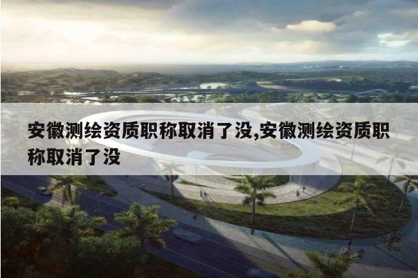 安徽测绘资质职称取消了没,安徽测绘资质职称取消了没
