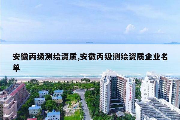 安徽丙级测绘资质,安徽丙级测绘资质企业名单