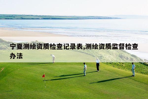 宁夏测绘资质检查记录表,测绘资质监督检查办法