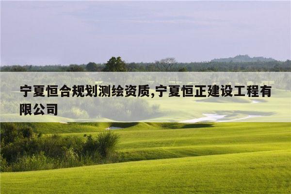 宁夏恒合规划测绘资质,宁夏恒正建设工程有限公司