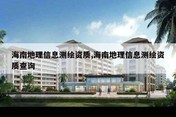 海南地理信息测绘资质,海南地理信息测绘资质查询