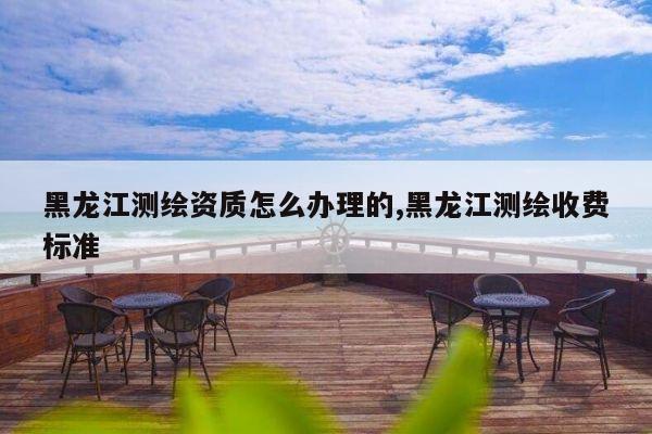 黑龙江测绘资质怎么办理的,黑龙江测绘收费标准