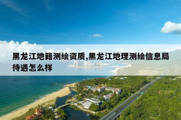 黑龙江地籍测绘资质,黑龙江地理测绘信息局待遇怎么样