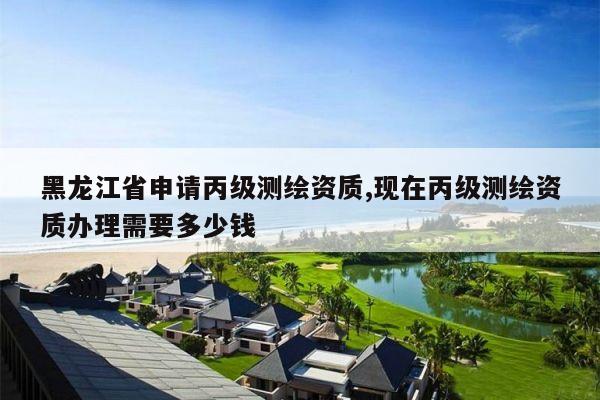黑龙江省申请丙级测绘资质,现在丙级测绘资质办理需要多少钱
