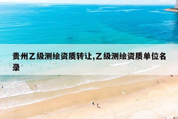 贵州乙级测绘资质转让,乙级测绘资质单位名录