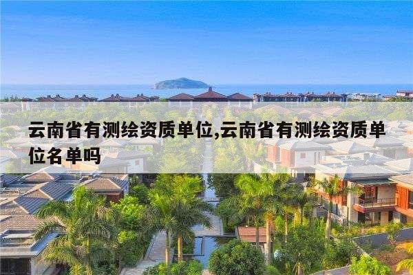 云南省有测绘资质单位,云南省有测绘资质单位名单吗