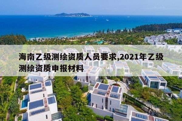 海南乙级测绘资质人员要求,2021年乙级测绘资质申报材料