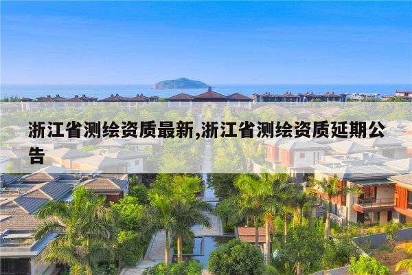 浙江省测绘资质最新,浙江省测绘资质延期公告