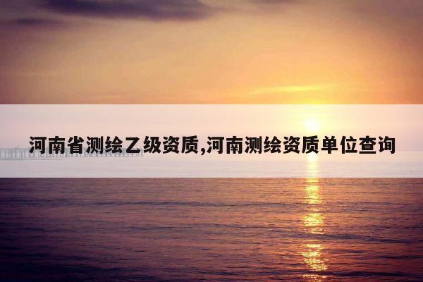 河南省测绘乙级资质,河南测绘资质单位查询