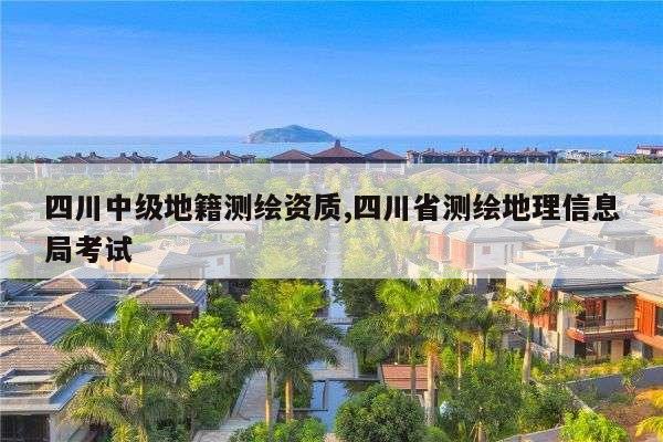 四川中级地籍测绘资质,四川省测绘地理信息局考试
