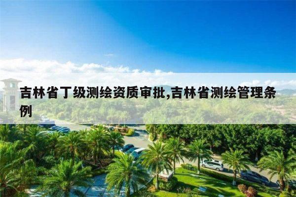 吉林省丁级测绘资质审批,吉林省测绘管理条例