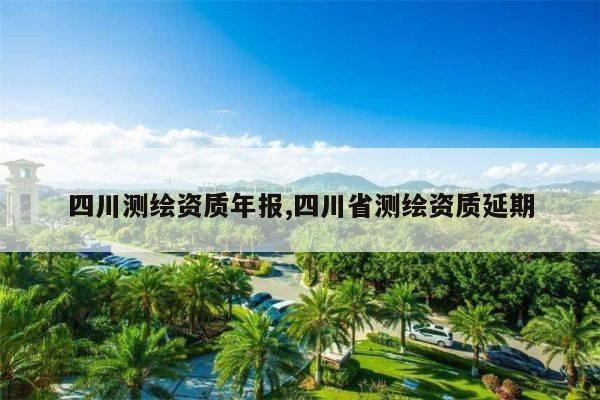 四川测绘资质年报,四川省测绘资质延期