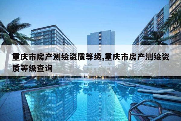 重庆市房产测绘资质等级,重庆市房产测绘资质等级查询